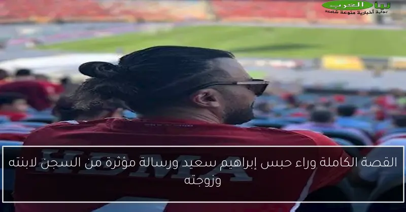 القصة الكاملة وراء حبس إبراهيم سعيد ورسالة مؤثرة من السجن لابنته وزوجته