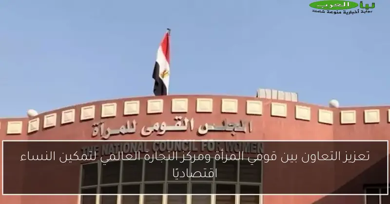 تعزيز التعاون بين قومي المرأة ومركز التجارة العالمي لتمكين النساء اقتصاديًا