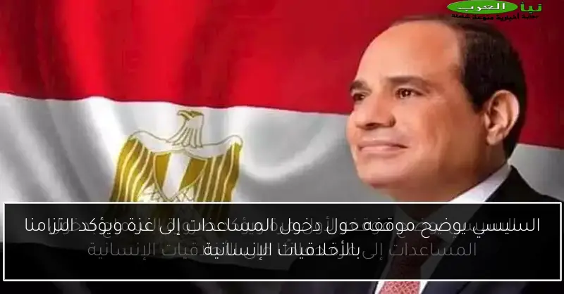 السيسي يوضح موقفه حول دخول المساعدات إلى غزة ويؤكد التزامنا بالأخلاقيات الإنسانية