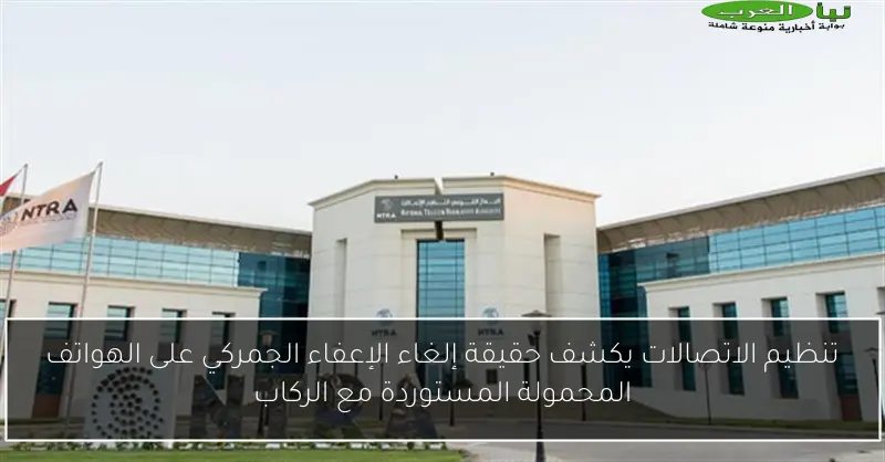 تنظيم الاتصالات يكشف حقيقة إلغاء الإعفاء الجمركي على الهواتف المحمولة المستوردة مع الركاب