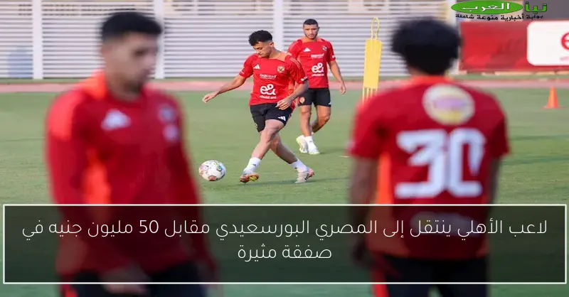 لاعب الأهلي ينتقل إلى المصري البورسعيدي مقابل 50 مليون جنيه في صفقة مثيرة
