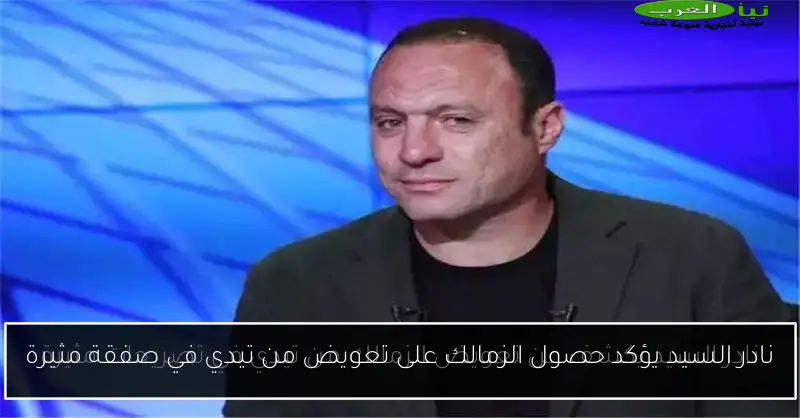 نادر السيد يؤكد حصول الزمالك على تعويض من تيدي في صفقة مثيرة