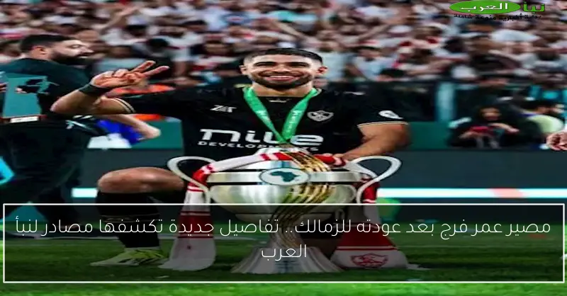 مصير عمر فرج بعد عودته للزمالك.. تفاصيل جديدة تكشفها مصادر لنبأ العرب