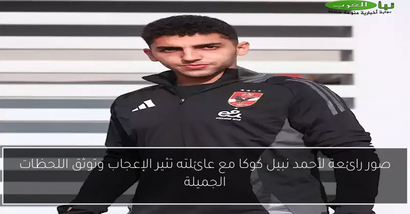 صور رائعة لأحمد نبيل كوكا مع عائلته تثير الإعجاب وتوثق اللحظات الجميلة