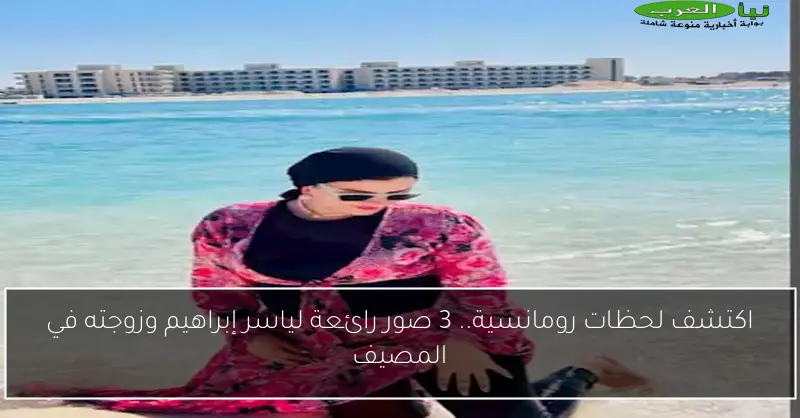 اكتشف لحظات رومانسية.. 3 صور رائعة لياسر إبراهيم وزوجته في المصيف