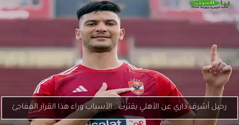 رحيل أشرف داري عن الأهلي يقترب.. الأسباب وراء هذا القرار المفاجئ