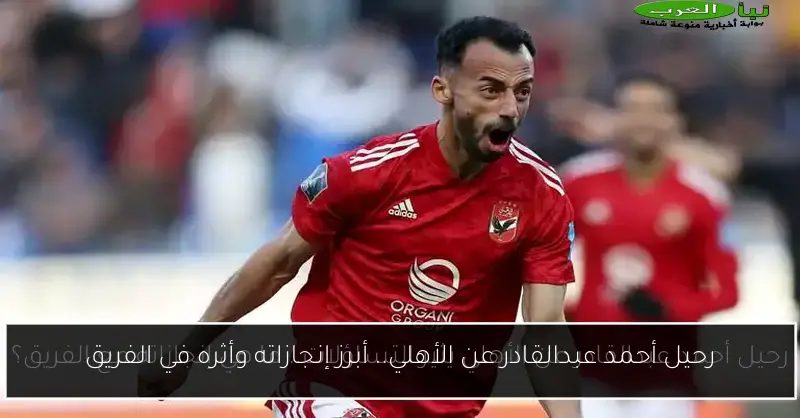 رحيل أحمد عبدالقادر عن الأهلي.. أبرز إنجازاته وأثره في الفريق