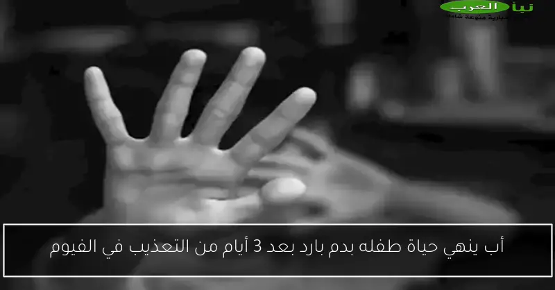 أب ينهي حياة طفله بدم بارد بعد 3 أيام من التعذيب في الفيوم