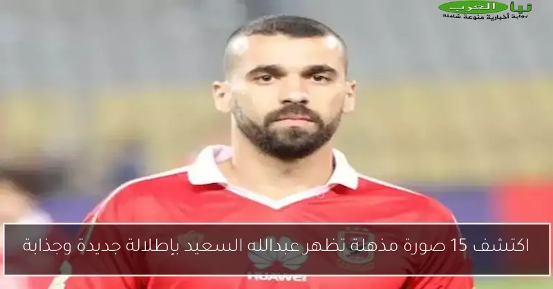 اكتشف 15 صورة مذهلة تظهر عبدالله السعيد بإطلالة جديدة وجذابة