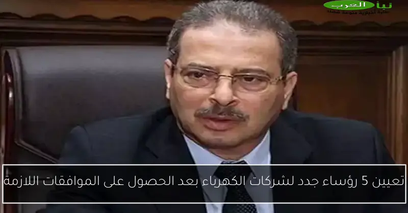 تعيين 5 رؤساء جدد لشركات الكهرباء بعد الحصول على الموافقات اللازمة