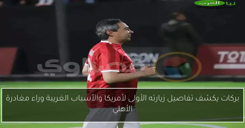 بركات يكشف تفاصيل زيارته الأولى لأمريكا والأسباب الغريبة وراء مغادرة الأهلي