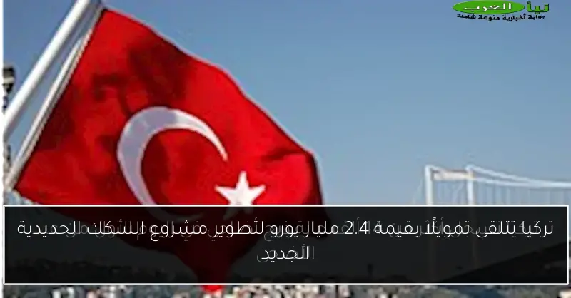 تركيا تتلقى تمويلًا بقيمة 2.4 مليار يورو لتطوير مشروع السكك الحديدية الجديد