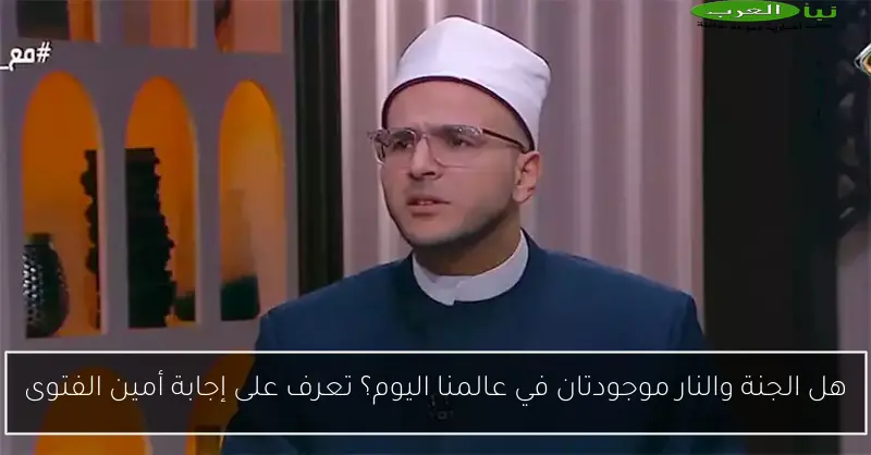 هل الجنة والنار موجودتان في عالمنا اليوم؟ تعرف على إجابة أمين الفتوى