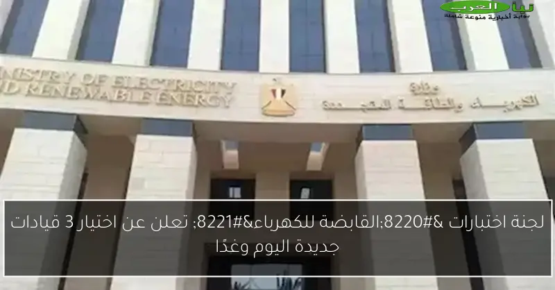 لجنة اختبارات “القابضة للكهرباء” تعلن عن اختيار 3 قيادات جديدة اليوم وغدًا