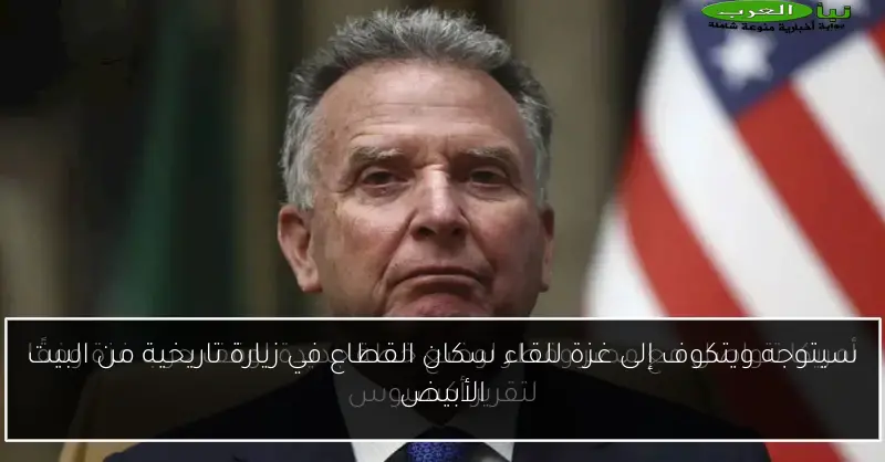 سيتوجه ويتكوف إلى غزة للقاء سكان القطاع في زيارة تاريخية من البيت الأبيض