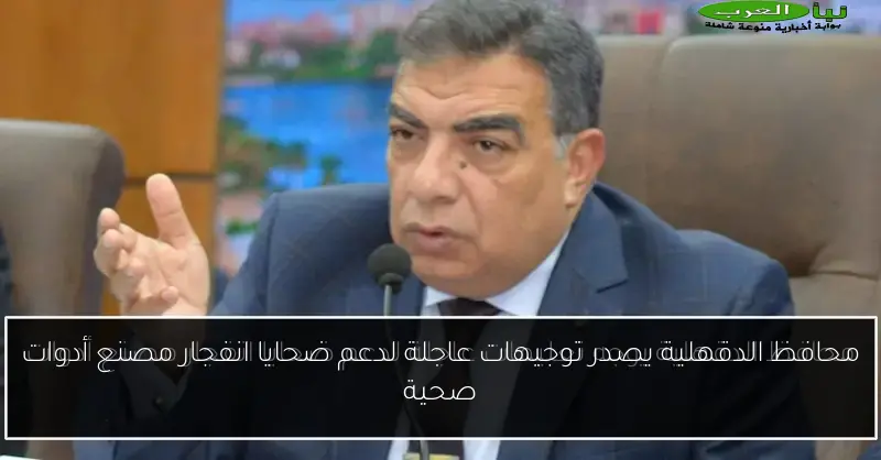 محافظ الدقهلية يصدر توجيهات عاجلة لدعم ضحايا انفجار مصنع أدوات صحية