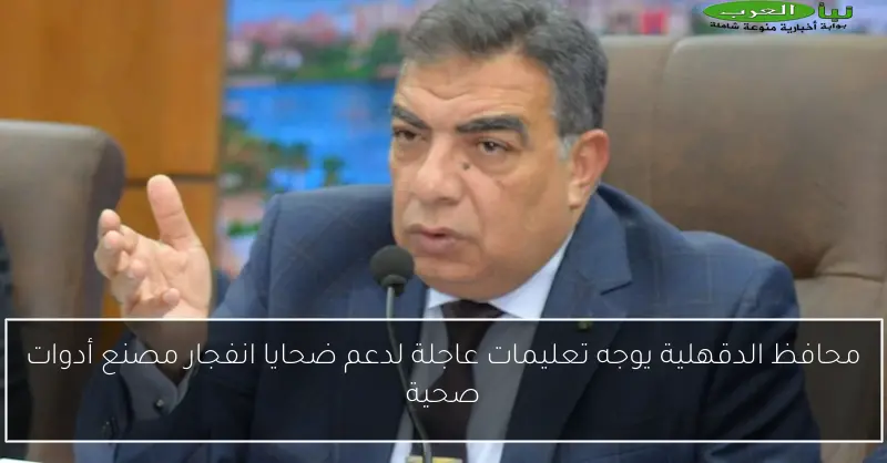 محافظ الدقهلية يوجه تعليمات عاجلة لدعم ضحايا انفجار مصنع أدوات صحية