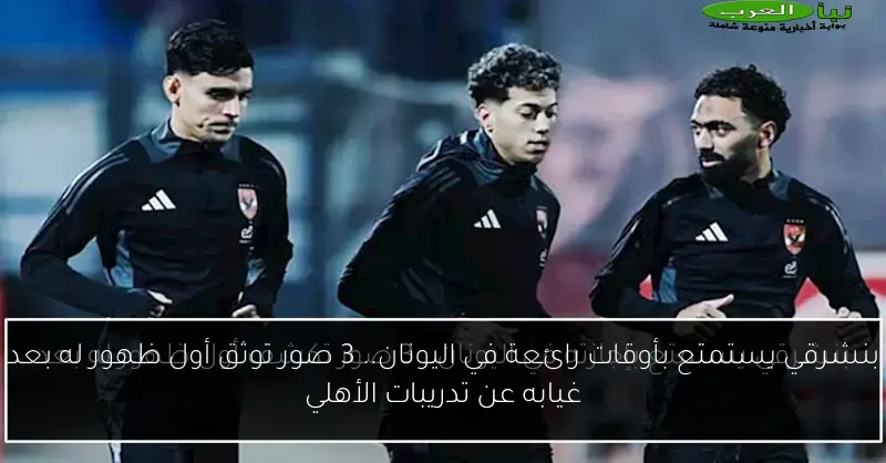 بنشرقي يستمتع بأوقات رائعة في اليونان.. 3 صور توثق أول ظهور له بعد غيابه عن تدريبات الأهلي