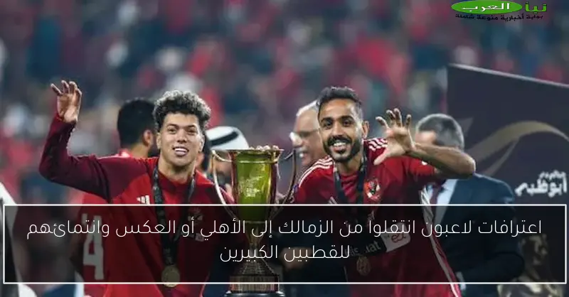 اعترافات لاعبون انتقلوا من الزمالك إلى الأهلي أو العكس وانتمائهم للقطبين الكبيرين