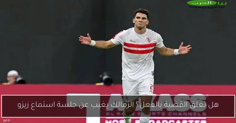 هل تغلق القضية بالفعل؟ الزمالك يغيب عن جلسة استماع زيزو