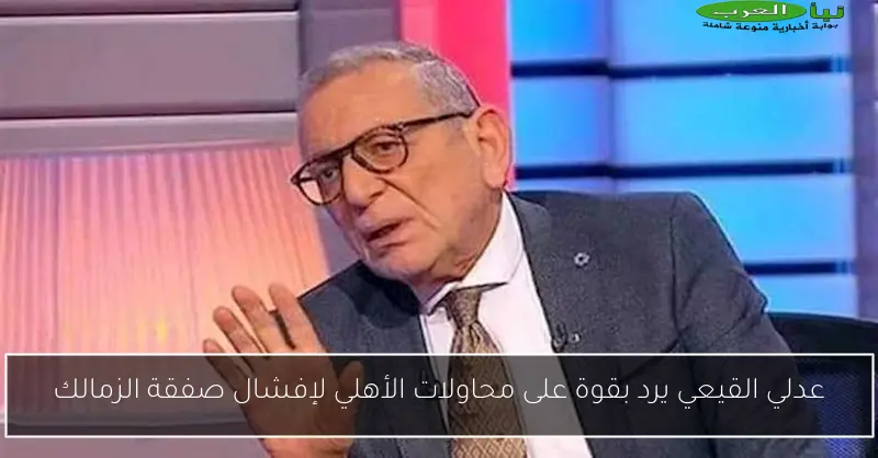 عدلي القيعي يرد بقوة على محاولات الأهلي لإفشال صفقة الزمالك