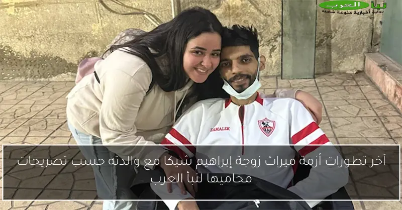 آخر تطورات أزمة ميراث زوجة إبراهيم شيكا مع والدته حسب تصريحات محاميها لنبأ العرب