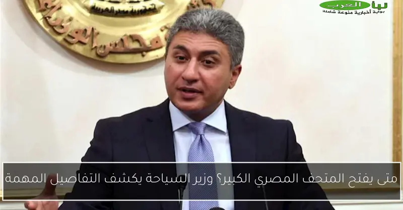 متى يفتح المتحف المصري الكبير؟ وزير السياحة يكشف التفاصيل المهمة