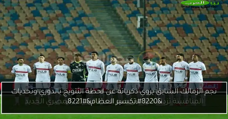 نجم الزمالك السابق يروي ذكرياته عن لحظة التتويج بالدوري وتحديات “تكسير العظام”