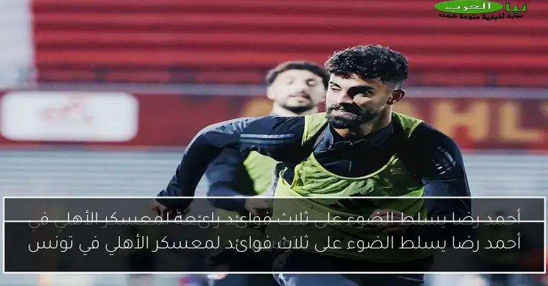أحمد رضا يسلط الضوء على ثلاث فوائد لمعسكر الأهلي في تونس