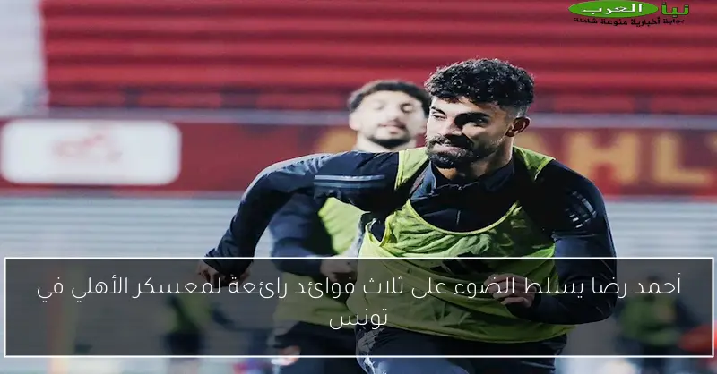 أحمد رضا يسلط الضوء على ثلاث فوائد رائعة لمعسكر الأهلي في تونس