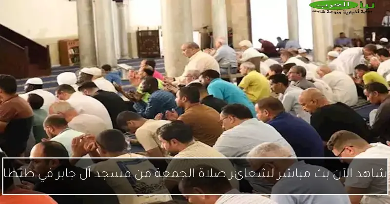 شاهد الآن بث مباشر لشعائر صلاة الجمعة من مسجد آل جابر في طنطا