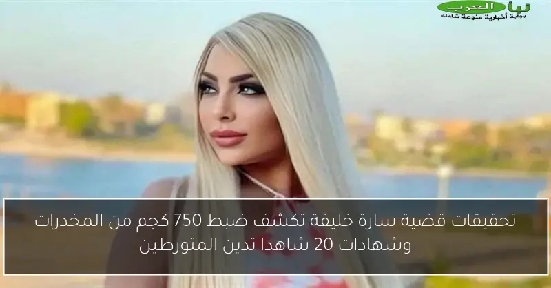 تحقيقات قضية سارة خليفة تكشف ضبط 750 كجم من المخدرات وشهادات 20 شاهدا تدين المتورطين