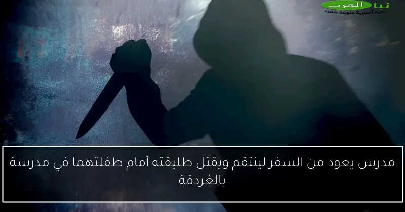 مدرس يعود من السفر لينتقم ويقتل طليقته أمام طفلتهما في مدرسة بالغردقة