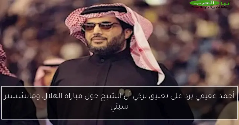 أحمد عفيفي يرد على تعليق تركي آل الشيخ حول مباراة الهلال ومانشستر سيتي