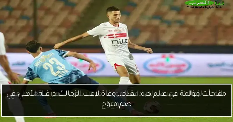 مفاجآت مؤلمة في عالم كرة القدم.. وفاة لاعب الزمالك ورغبة الأهلي في ضم فتوح