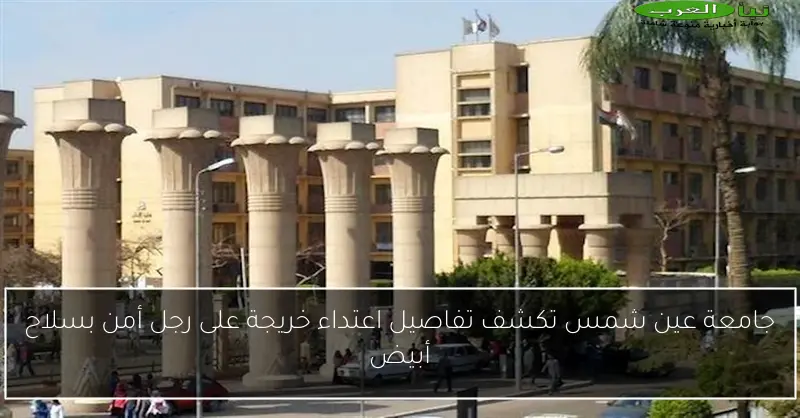 جامعة عين شمس تكشف تفاصيل اعتداء خريجة على رجل أمن بسلاح أبيض