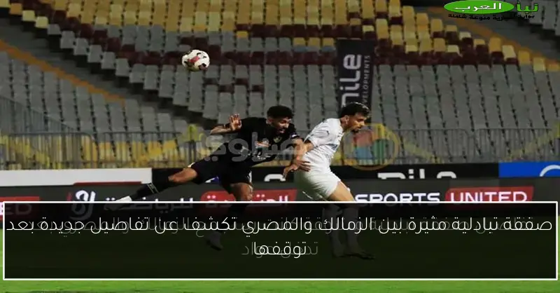 صفقة تبادلية مثيرة بين الزمالك والمصري تكشف عن تفاصيل جديدة بعد توقفها