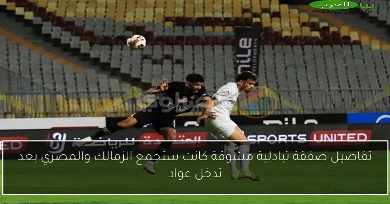 تفاصيل صفقة تبادلية مشوقة كانت ستجمع الزمالك والمصري بعد تدخل عواد