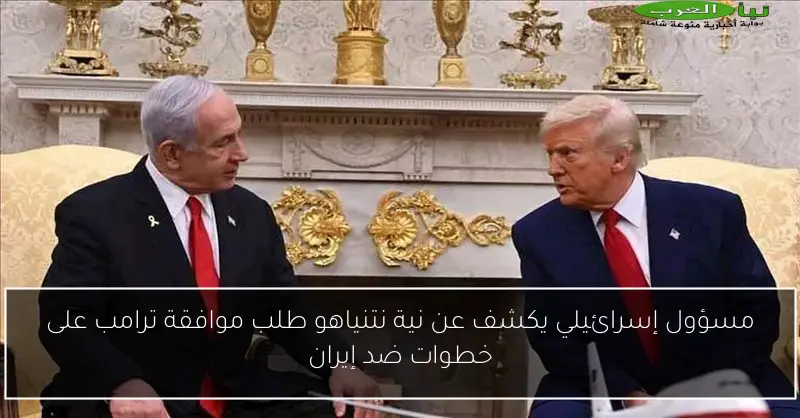 مسؤول إسرائيلي يكشف عن نية نتنياهو طلب موافقة ترامب على خطوات ضد إيران