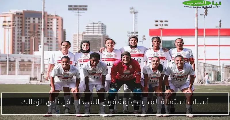 أسباب استقالة المدرب وأزمة فريق السيدات في نادي الزمالك