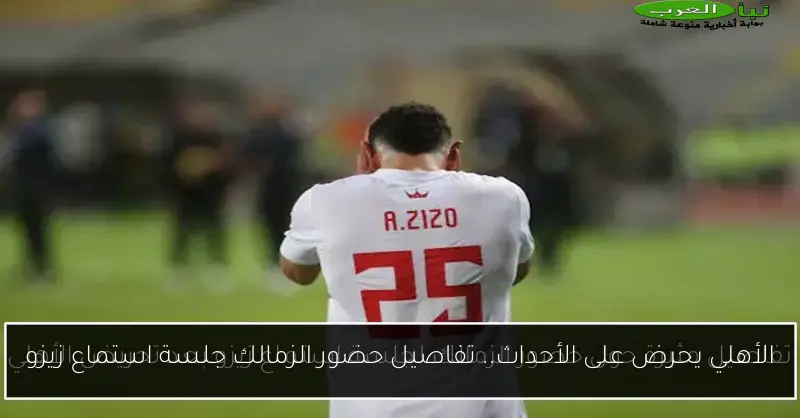 الأهلي يحرض على الأحداث.. تفاصيل حضور الزمالك جلسة استماع زيزو
