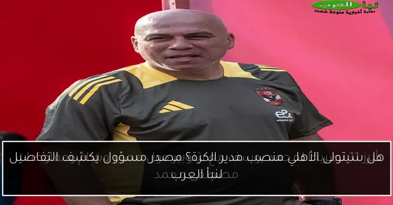 هل سيتولى الأهلي منصب مدير الكرة؟ مصدر مسؤول يكشف التفاصيل لنبأ العرب