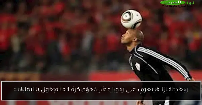 بعد اعتزاله، تعرف على ردود فعل نجوم كرة القدم حول شيكابالا