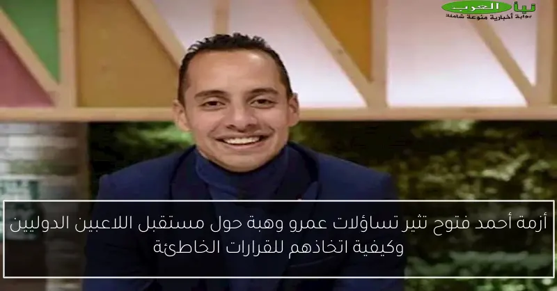 أزمة أحمد فتوح تثير تساؤلات عمرو وهبة حول مستقبل اللاعبين الدوليين وكيفية اتخاذهم للقرارات الخاطئة