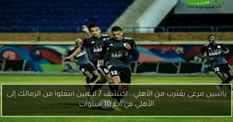 ياسين مرعي يقترب من الأهلي.. اكتشف 7 لاعبين انتقلوا من الزمالك إلى الأهلي في آخر 10 سنوات