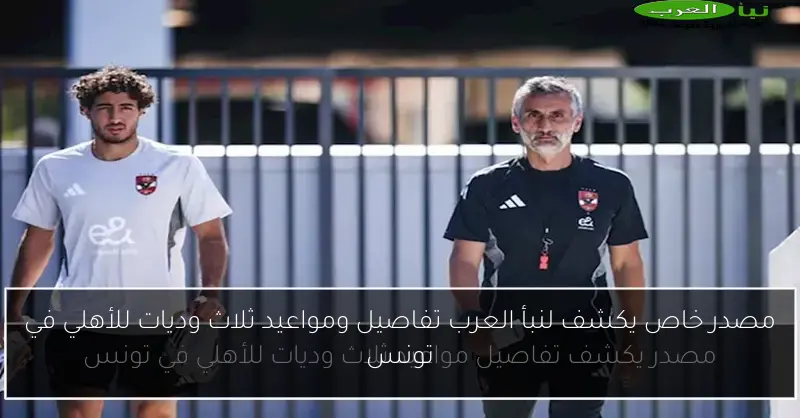 مصدر خاص يكشف لنبأ العرب تفاصيل ومواعيد ثلاث وديات للأهلي في تونس