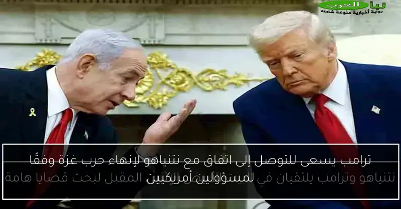 ترامب يسعى للتوصل إلى اتفاق مع نتنياهو لإنهاء حرب غزة وفقًا لمسؤولين أمريكيين