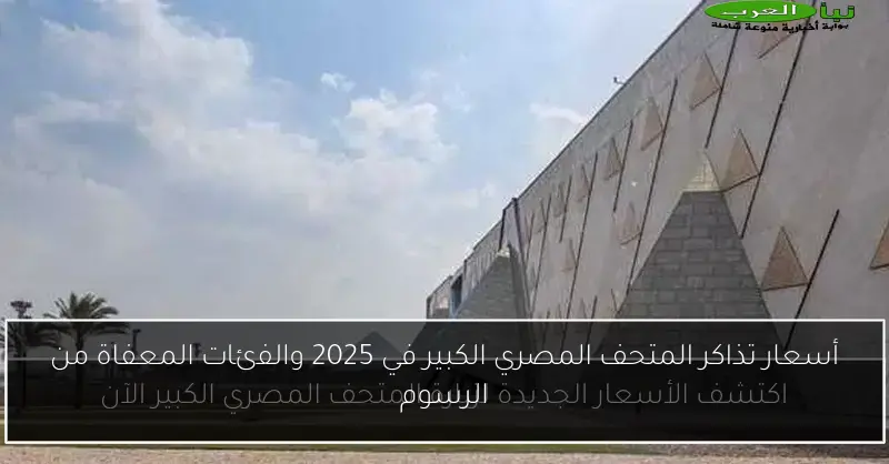 أسعار تذاكر المتحف المصري الكبير في 2025 والفئات المعفاة من الرسوم