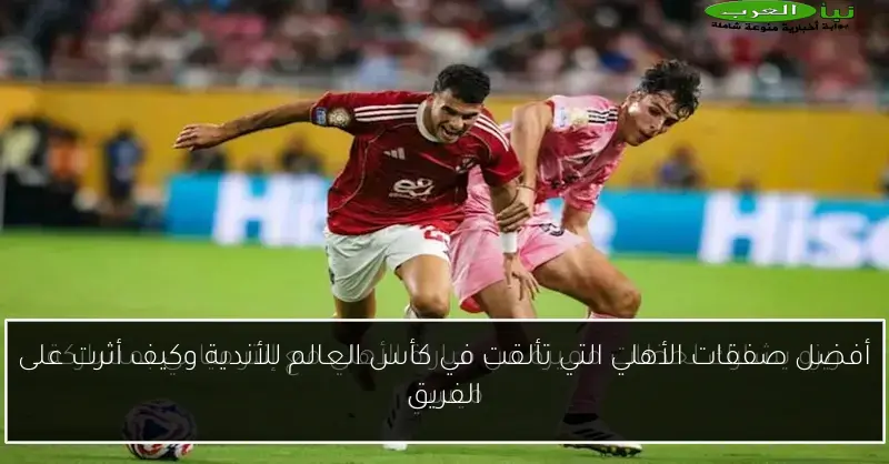 أفضل صفقات الأهلي التي تألقت في كأس العالم للأندية وكيف أثرت على الفريق