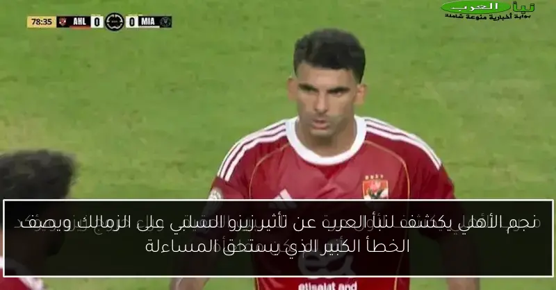 نجم الأهلي يكشف لنبأ العرب عن تأثير زيزو السلبي على الزمالك ويصف الخطأ الكبير الذي يستحق المساءلة